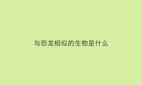 与恐龙相似的生物是什么(与恐龙相似的动物)