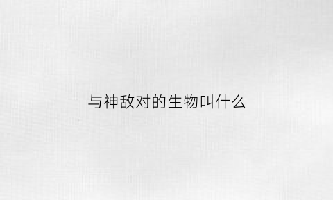 与神敌对的生物叫什么(与神对立的是什么)