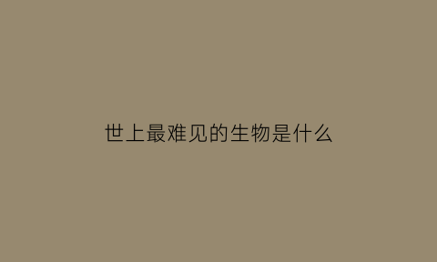 世上最难见的生物是什么(世上最难见的生物是什么动物)