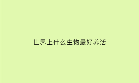 世界上什么生物最好养活(世界上最好养活的动物)