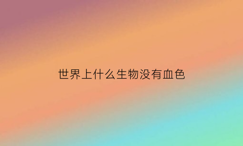 世界上什么生物没有血色(世界上什么动物没有血)