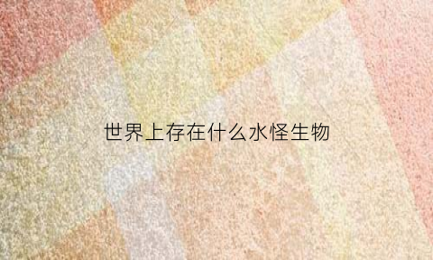 世界上存在什么水怪生物(世界上有水怪吗又长什么样)