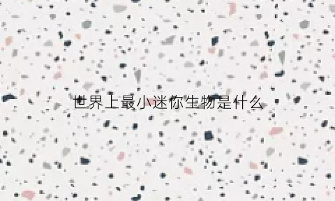 世界上最小迷你生物是什么(世界上最小的迷你)