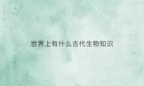 世界上有什么古代生物知识(古代生物长什么样子)