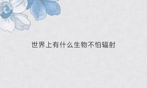 世界上有什么生物不怕辐射(不怕辐射的生物)