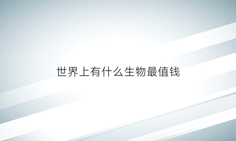 世界上有什么生物最值钱(最值钱的生物)