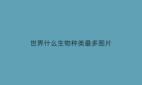 世界什么生物种类最多图片(世界上什么生物最多的是哪一个)
