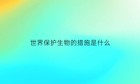 世界保护生物的措施是什么(世界保护生物多样性的措施)