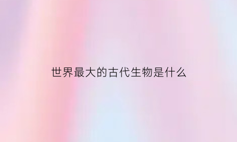 世界最大的古代生物是什么(世界最大的古代生物是什么动物)