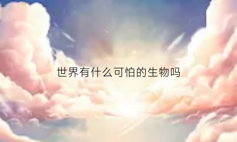 世界有什么可怕的生物吗(世界上有什么可怕的生物)