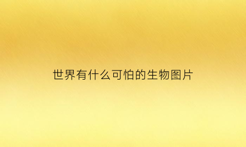 世界有什么可怕的生物图片(世界上有什么最可怕)