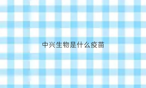 中兴生物是什么疫苗(中兴疫苗是灭活疫苗吗)