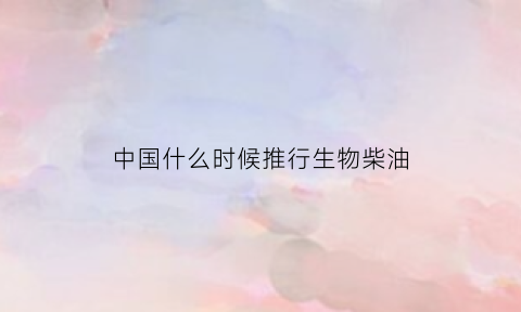 中国什么时候推行生物柴油(中国什么时候推行生物柴油技术)
