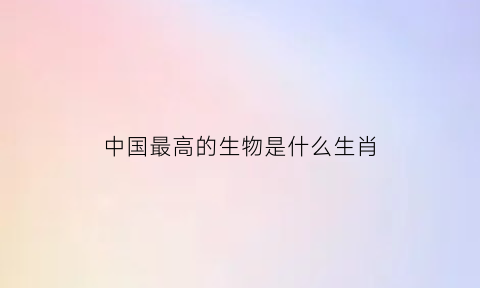 中国最高的生物是什么生肖(中国最高级动物)
