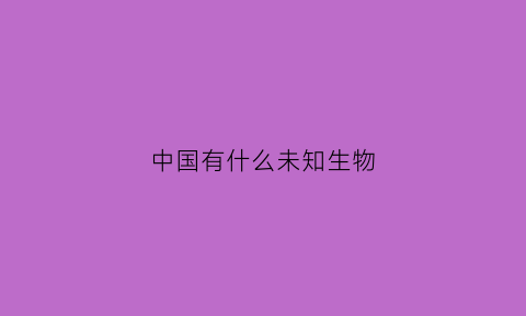 中国有什么未知生物(中国有未知的地方吗)