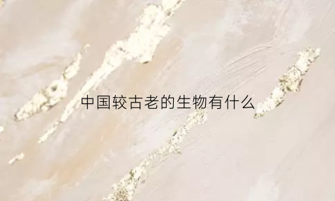 中国较古老的生物有什么(中国较古老的生物有什么特征)