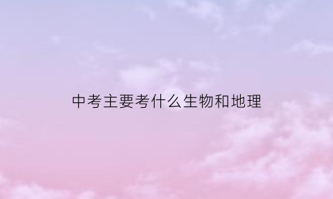 中考主要考什么生物和地理(中考时考地理和生物吗)