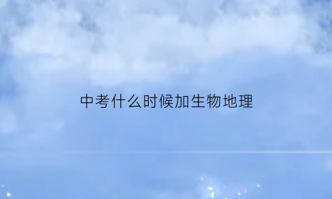 中考什么时候加生物地理(中考的地理和生物什么时候考)
