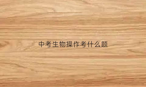 中考生物操作考什么题(中考生物操作考什么题型)