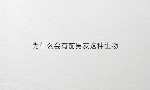 为什么会有前男友这种生物(为什么会有前任这种东西)