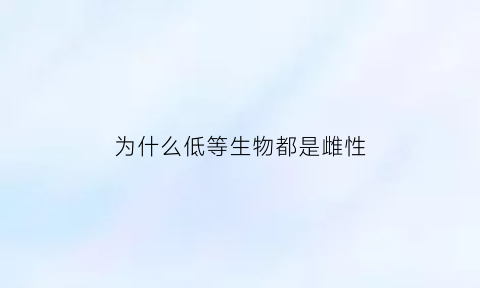 为什么低等生物都是雌性(为什么低等生物都是雌性生殖)