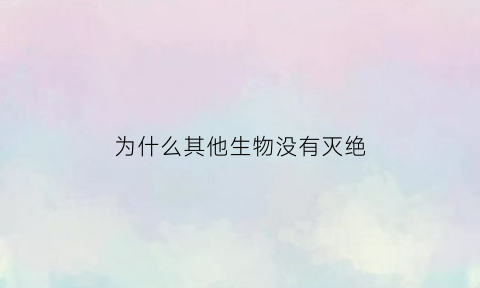 为什么其他生物没有灭绝(为什么其他生物没有灭绝的原因)