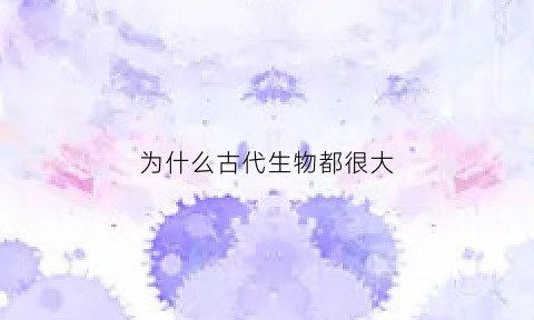 为什么古代生物都很大(为什么古代生物都很大呢)