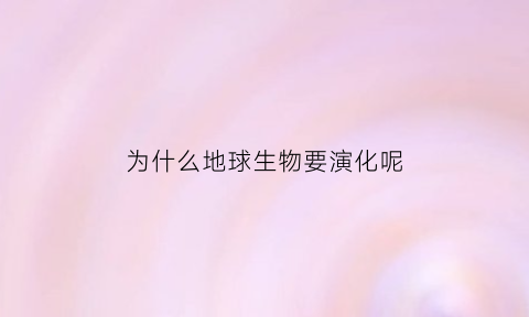 为什么地球生物要演化呢(地球为什么进化出人类)