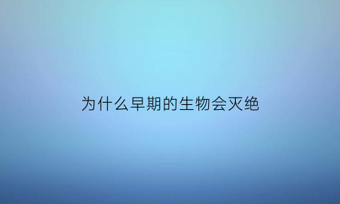 为什么早期的生物会灭绝(以前生物为什么那么大)