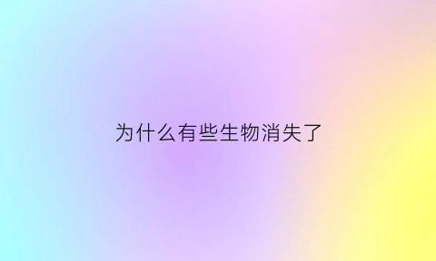 为什么有些生物消失了(生物消失的原因是什么)
