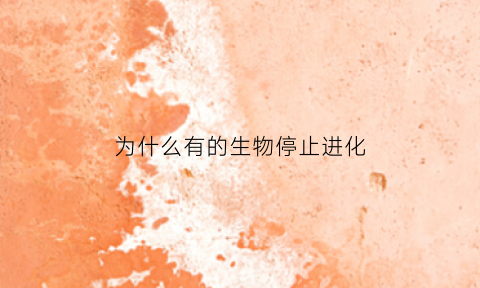 为什么有的生物停止进化(为什么生物进化不一定产生新物种)