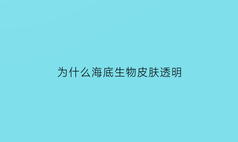 为什么海底生物皮肤透明(海底生物透明的鱼有哪些)