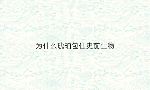 为什么琥珀包住史前生物(为什么琥珀中的生物不会腐烂)