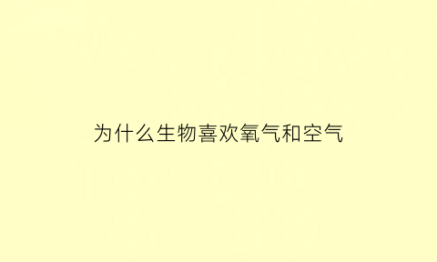 为什么生物喜欢氧气和空气(为什么生物喜欢氧气和空气的原因)