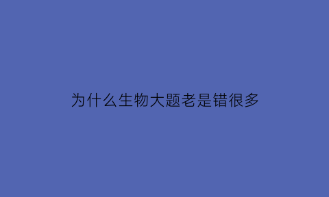 为什么生物大题老是错很多(为什么生物大题老是错很多题)