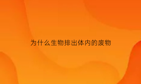 为什么生物排出体内的废物(生物能排出体内产生的废物举例说明)