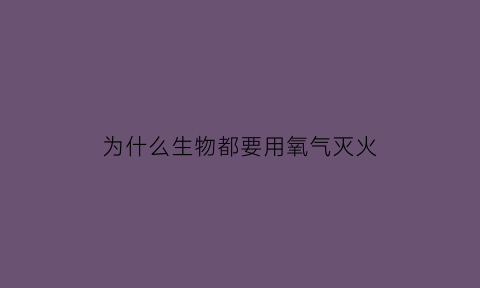 为什么生物都要用氧气灭火(动物为什么要氧气)