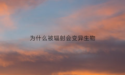 为什么被辐射会变异生物(辐射为什么会导致生物变异)