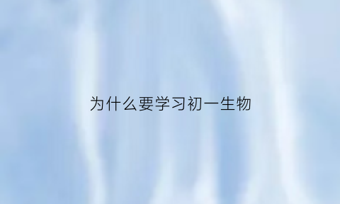 为什么要学习初一生物(为什么要学生物)