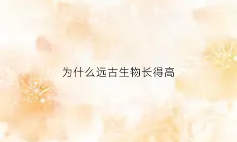 为什么远古生物长得高(为什么远古动物那么大)