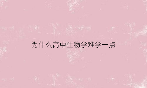 为什么高中生物学难学一点(为什么高中生物学难学一点呢)