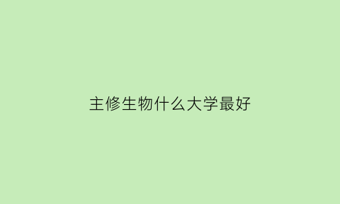 主修生物什么大学最好(生物工程主修专业)