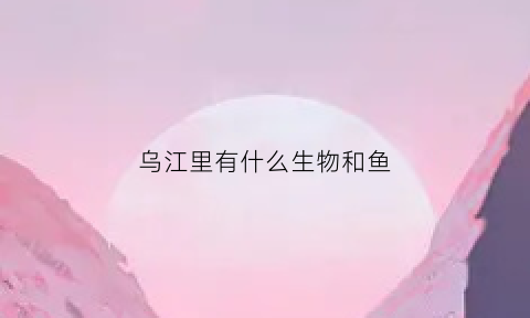 乌江里有什么生物和鱼(乌江里有什么生物和鱼种)