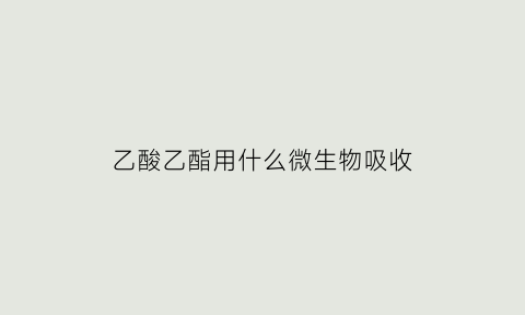 乙酸乙酯用什么微生物吸收(乙酸乙酯可以吸收多少水)