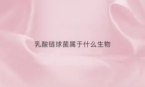 乳酸链球菌属于什么生物(乳酸链球菌百度百科)