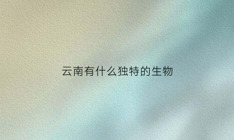 云南有什么独特的生物(云南特有生物图片)