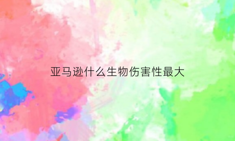 亚马逊什么生物伤害性最大(亚马逊有什么有毒生物)