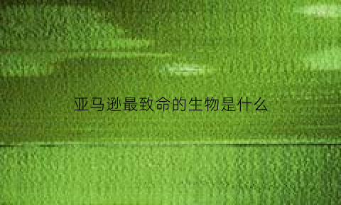 亚马逊最致命的生物是什么(亚马逊最致命的生物是什么动物)