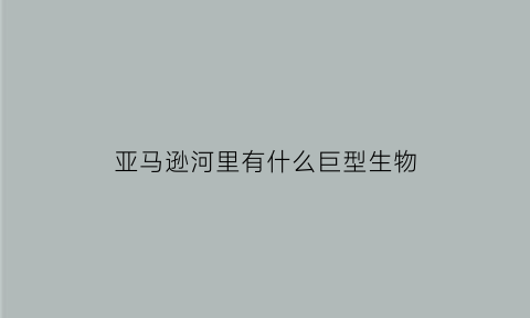 亚马逊河里有什么巨型生物(亚马逊河里面都有什么动物)