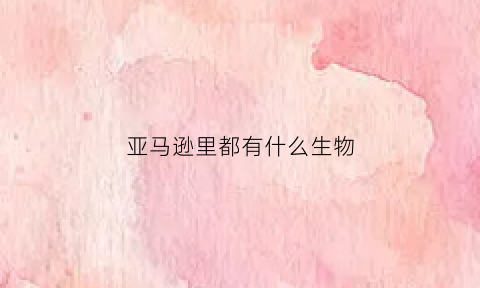 亚马逊里都有什么生物(亚马逊里都有什么生物种类)